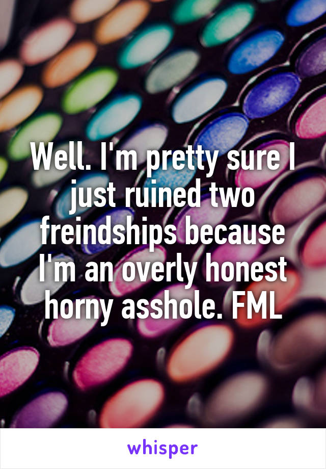 Well. I'm pretty sure I just ruined two freindships because I'm an overly honest horny asshole. FML