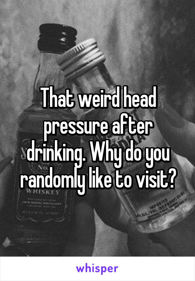 That weird head pressure after drinking. Why do you randomly like to visit?