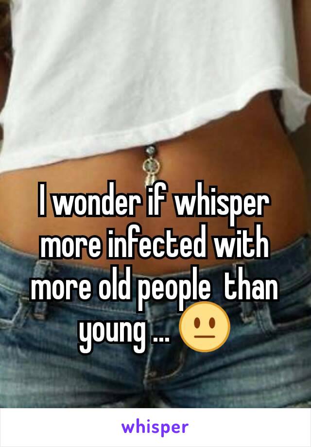 I wonder if whisper more infected with more old people  than young ... 😐