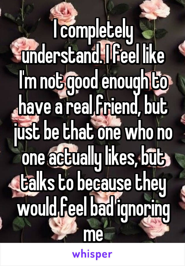 I completely understand. I feel like I'm not good enough to have a real friend, but just be that one who no one actually likes, but talks to because they would feel bad ignoring me