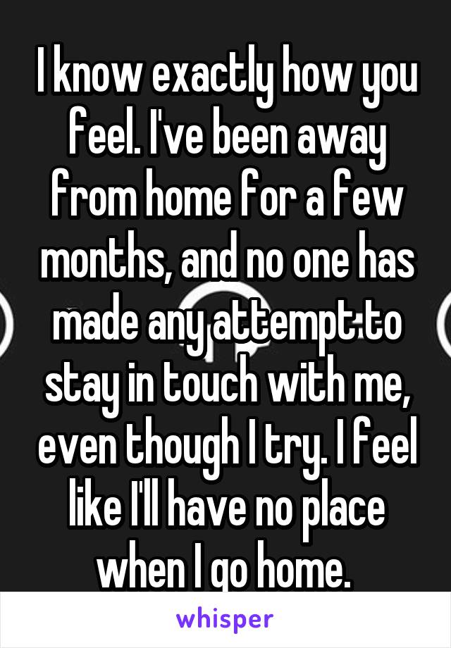 I know exactly how you feel. I've been away from home for a few months, and no one has made any attempt to stay in touch with me, even though I try. I feel like I'll have no place when I go home. 