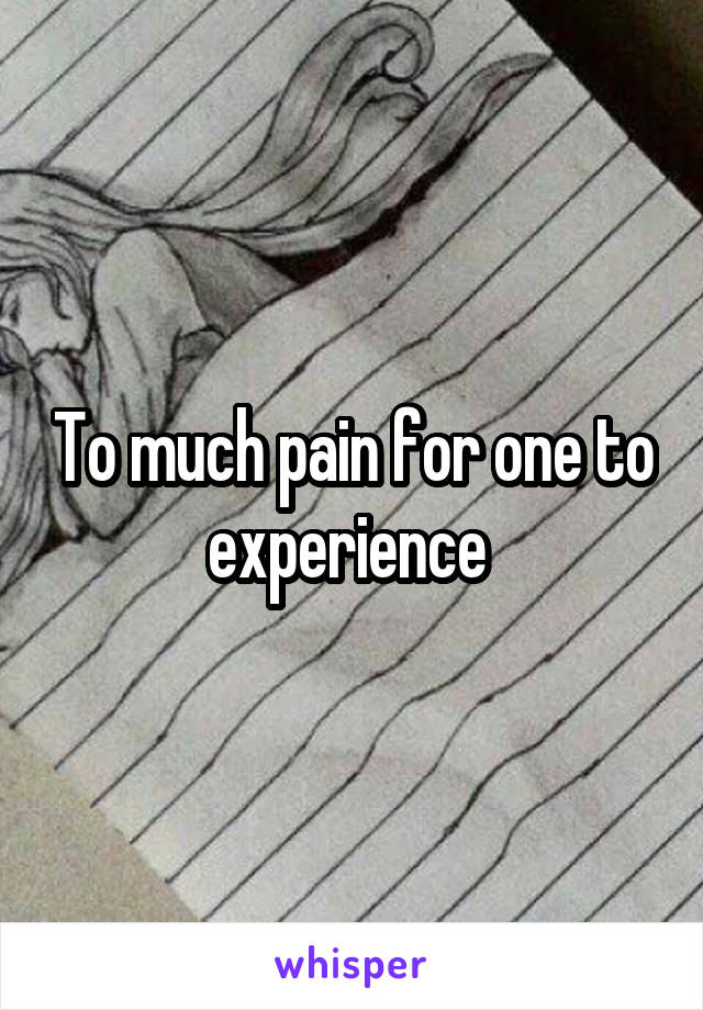 To much pain for one to experience 