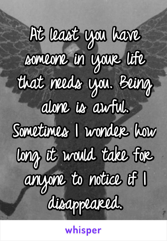 At least you have someone in your life that needs you. Being alone is awful. Sometimes I wonder how long it would take for anyone to notice if I disappeared.