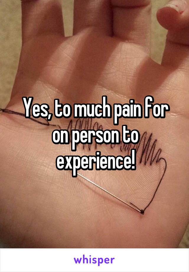 Yes, to much pain for on person to experience!