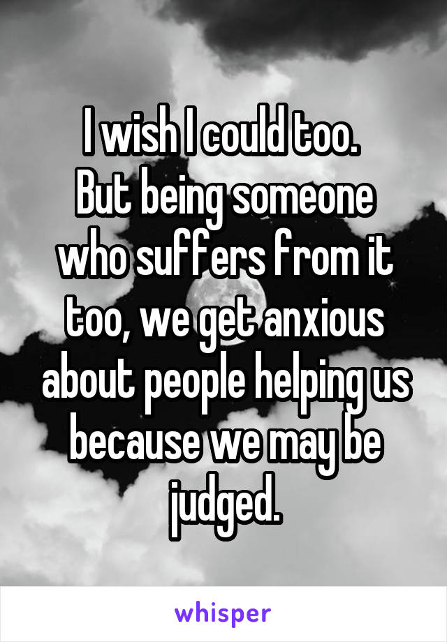 I wish I could too. 
But being someone who suffers from it too, we get anxious about people helping us because we may be judged.