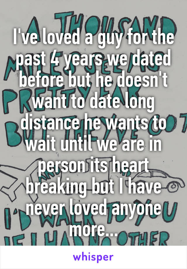 I've loved a guy for the past 4 years we dated before but he doesn't want to date long distance he wants to wait until we are in person its heart breaking but I have never loved anyone more...