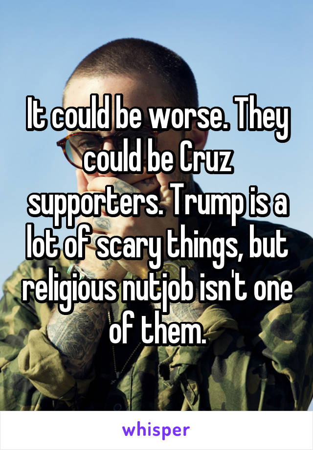 It could be worse. They could be Cruz supporters. Trump is a lot of scary things, but religious nutjob isn't one of them.