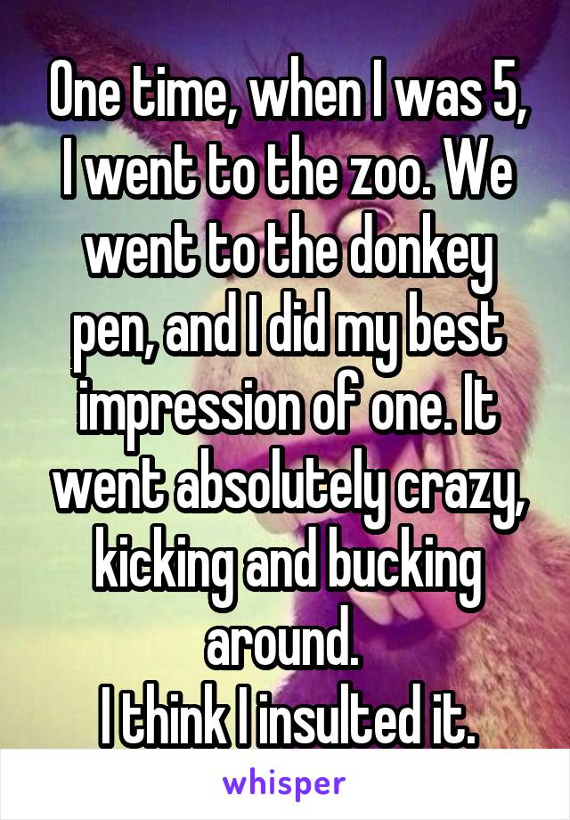 One time, when I was 5, I went to the zoo. We went to the donkey pen, and I did my best impression of one. It went absolutely crazy, kicking and bucking around. 
I think I insulted it.