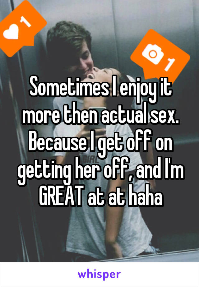 Sometimes I enjoy it more then actual sex. Because I get off on getting her off, and I'm GREAT at at haha