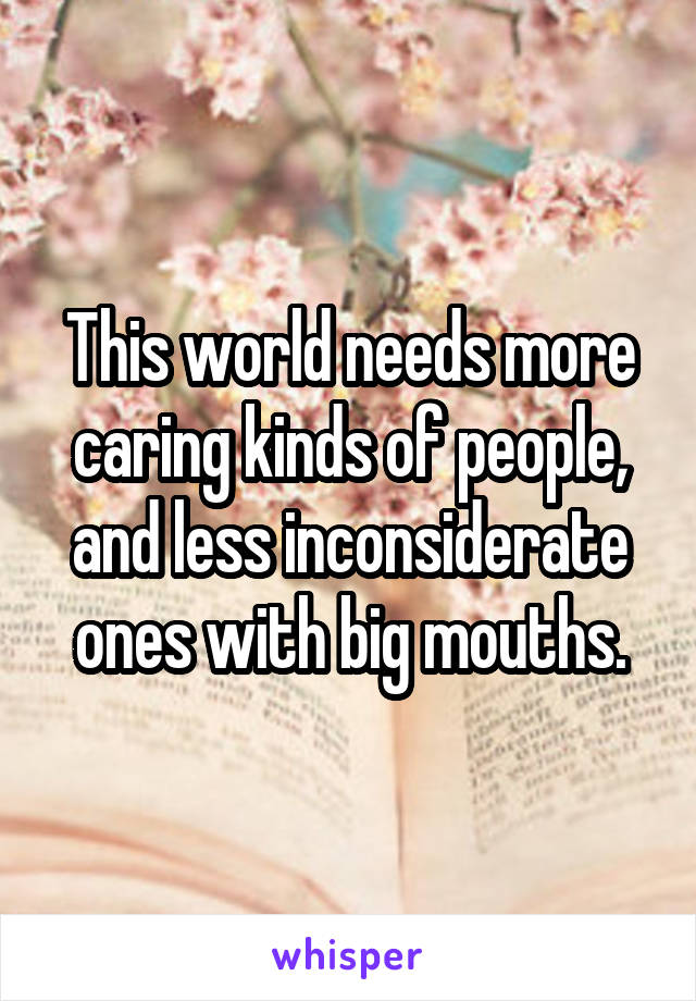 This world needs more caring kinds of people, and less inconsiderate ones with big mouths.