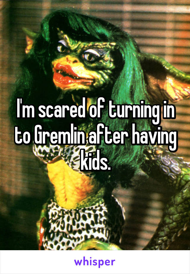 I'm scared of turning in to Gremlin after having kids.