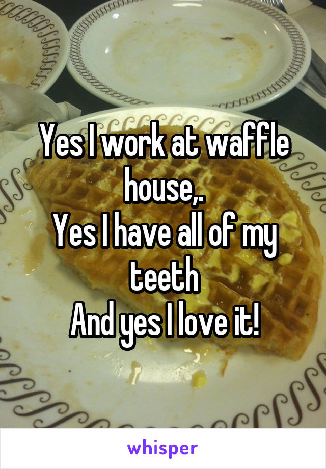 Yes I work at waffle house,.
Yes I have all of my teeth
And yes I love it!