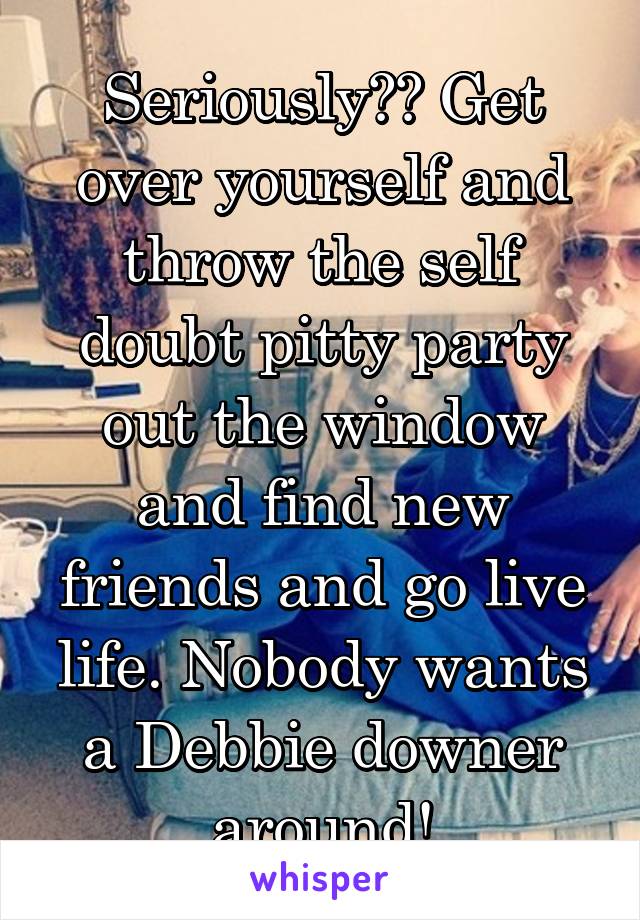 Seriously?? Get over yourself and throw the self doubt pitty party out the window and find new friends and go live life. Nobody wants a Debbie downer around!