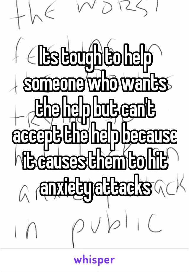 Its tough to help someone who wants the help but can't accept the help because it causes them to hit anxiety attacks
