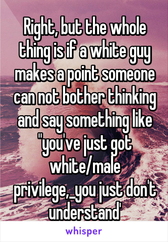 Right, but the whole thing is if a white guy makes a point someone can not bother thinking and say something like "you've just got white/male privilege,_you just don't understand'