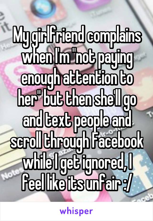 My girlfriend complains when I'm "not paying enough attention to her" but then she'll go and text people and scroll through Facebook while I get ignored, I feel like its unfair :/