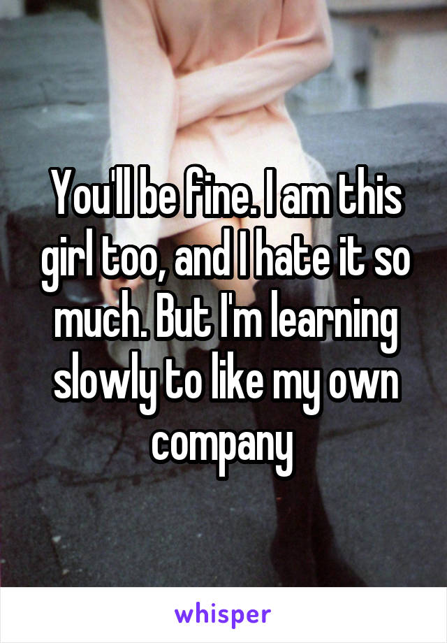 You'll be fine. I am this girl too, and I hate it so much. But I'm learning slowly to like my own company 