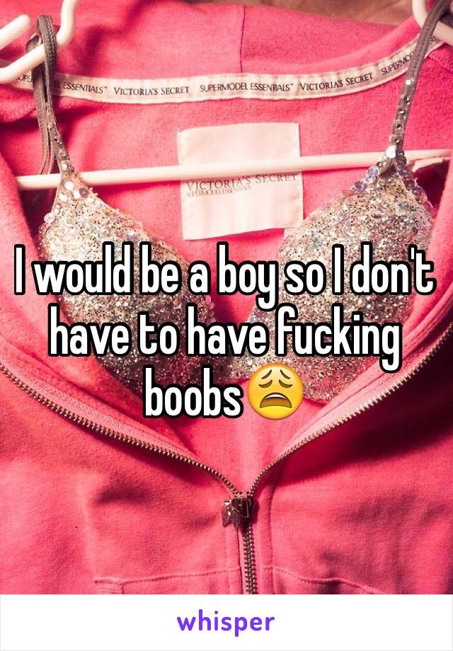 I would be a boy so I don't have to have fucking boobs😩