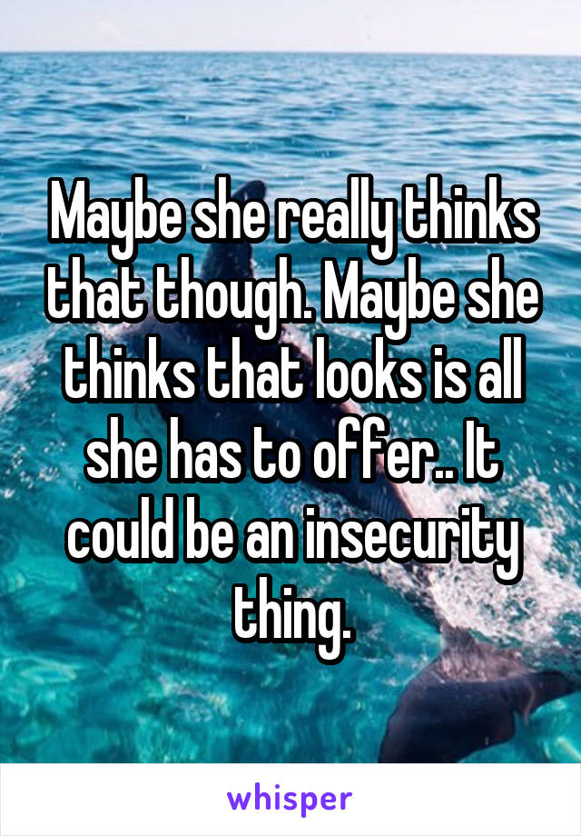 Maybe she really thinks that though. Maybe she thinks that looks is all she has to offer.. It could be an insecurity thing.