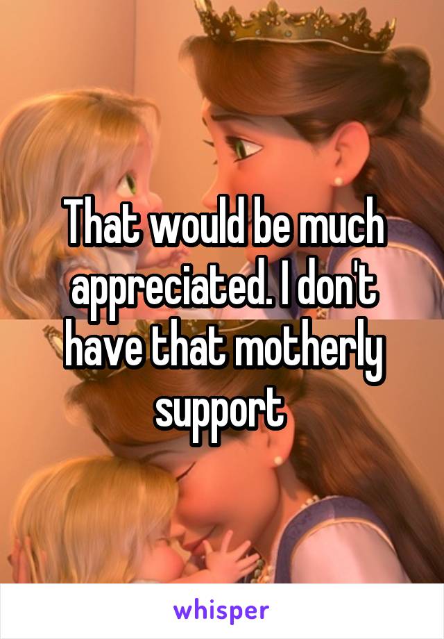 That would be much appreciated. I don't have that motherly support 