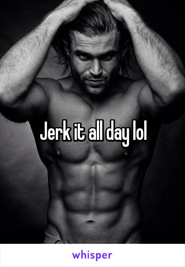 Jerk it all day lol