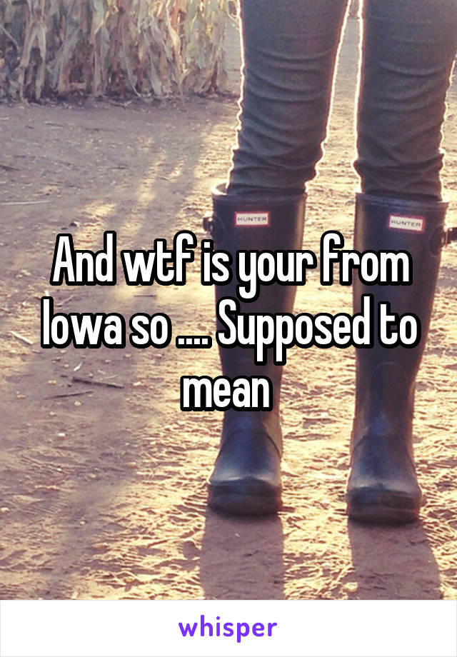 And wtf is your from Iowa so .... Supposed to mean 
