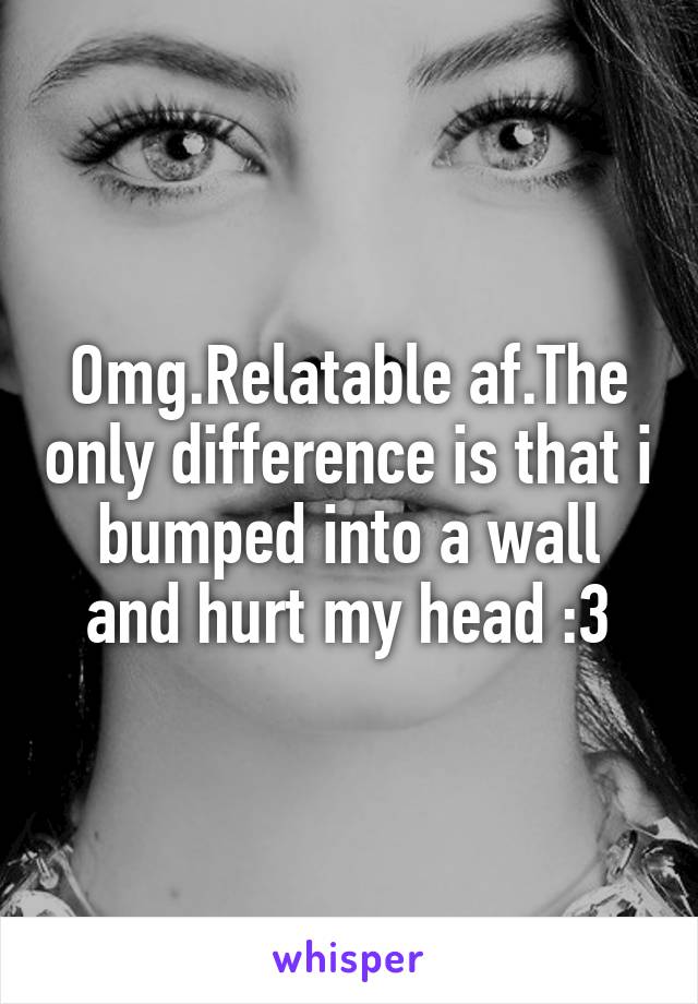 Omg.Relatable af.The only difference is that i bumped into a wall and hurt my head :3