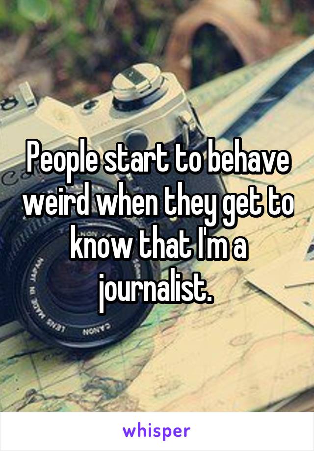 People start to behave weird when they get to know that I'm a journalist. 