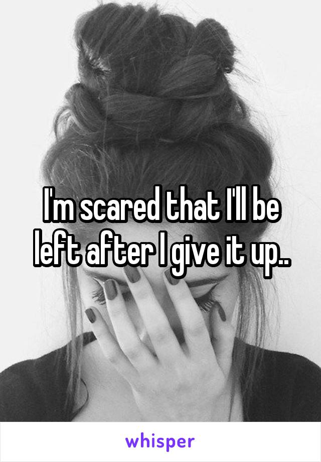 I'm scared that I'll be left after I give it up..