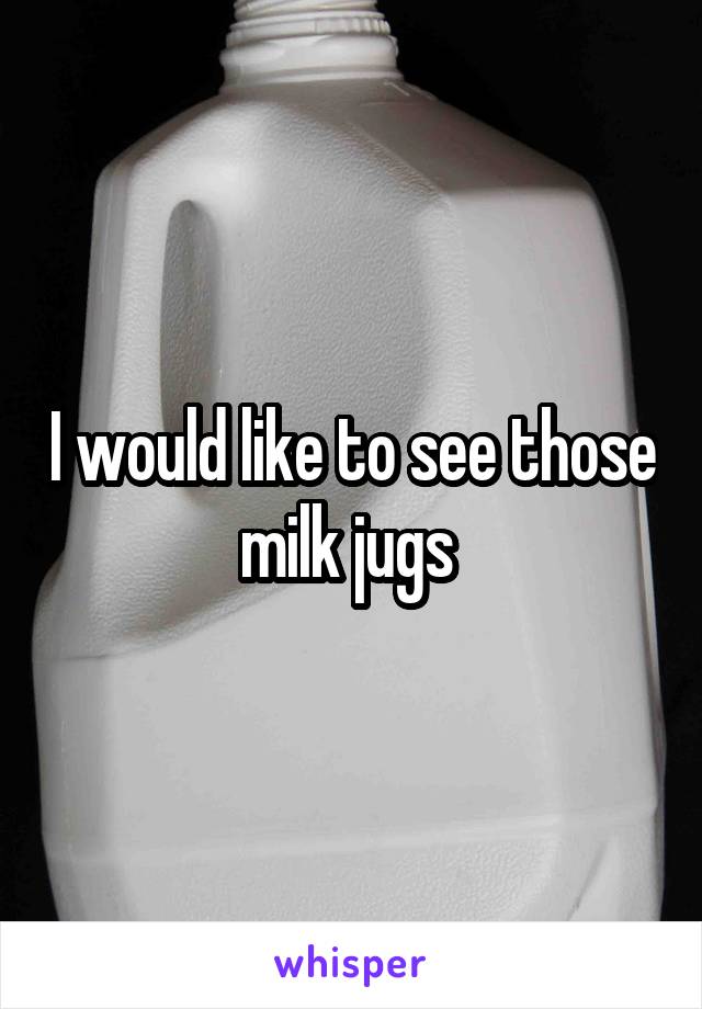 I would like to see those milk jugs 