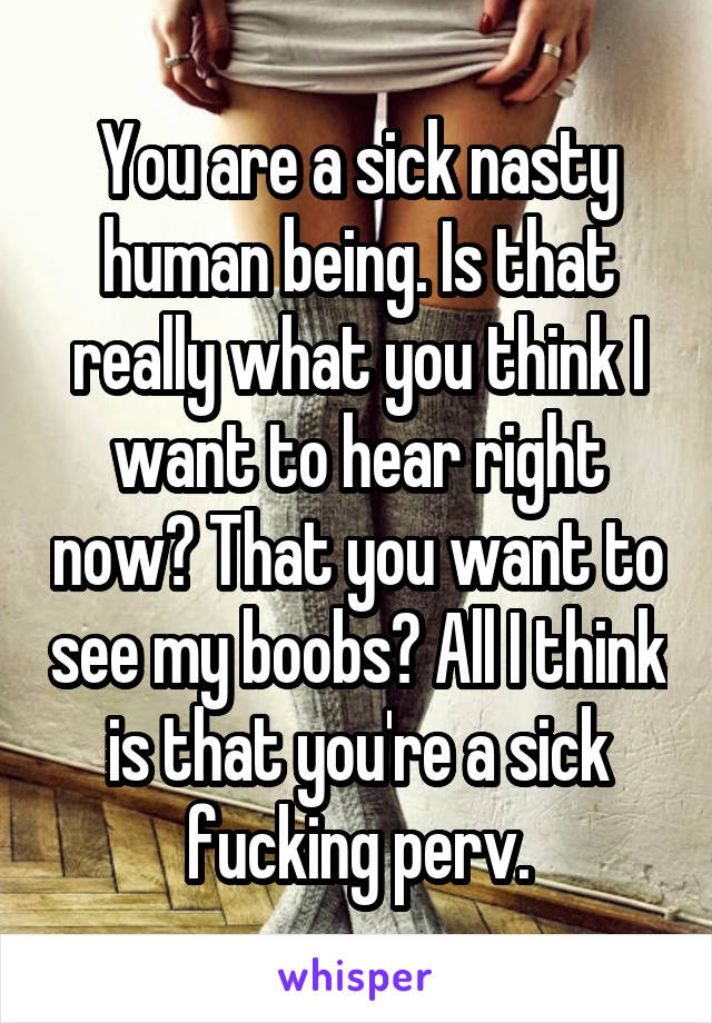 You are a sick nasty human being. Is that really what you think I want to hear right now? That you want to see my boobs? All I think is that you're a sick fucking perv.