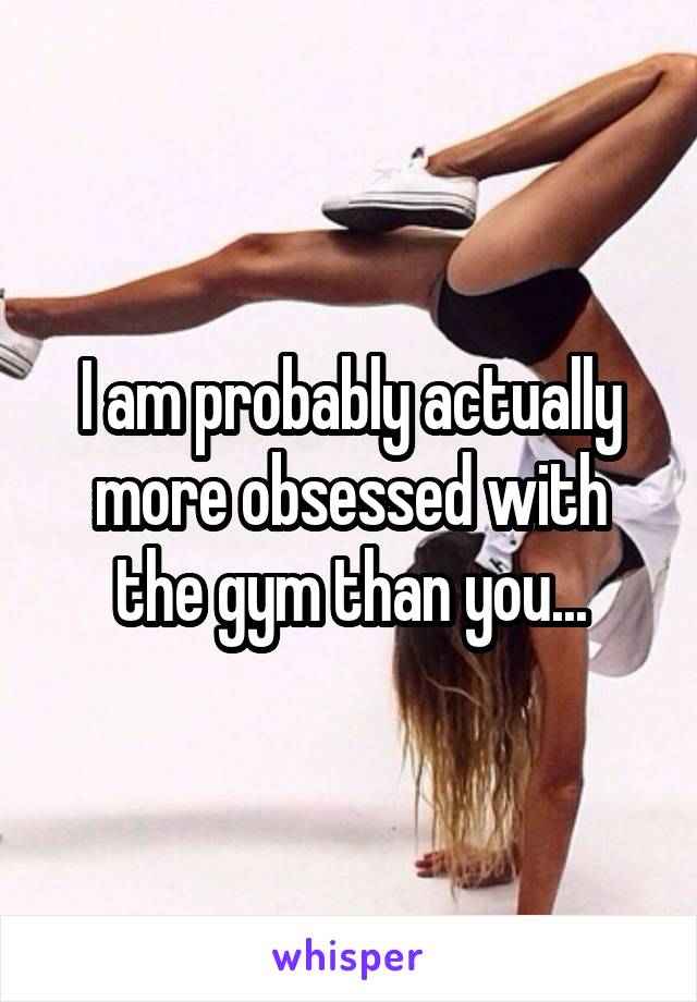 I am probably actually more obsessed with the gym than you...