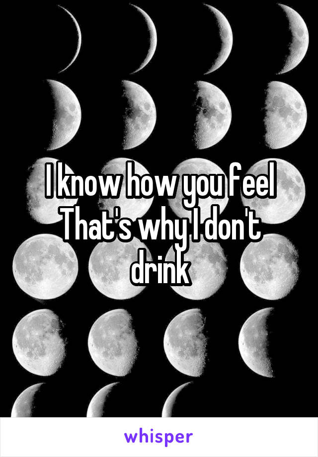 I know how you feel
That's why I don't drink