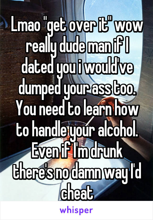 Lmao "get over it" wow really dude man if I dated you i would've dumped your ass too. You need to learn how to handle your alcohol. Even if I'm drunk there's no damn way I'd cheat