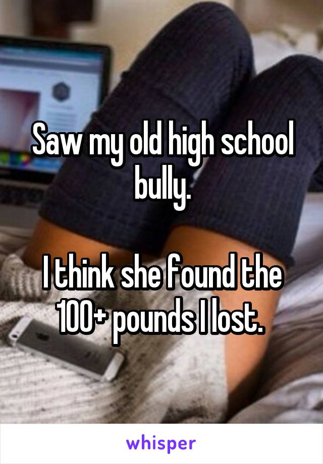 Saw my old high school bully.

I think she found the 100+ pounds I lost. 