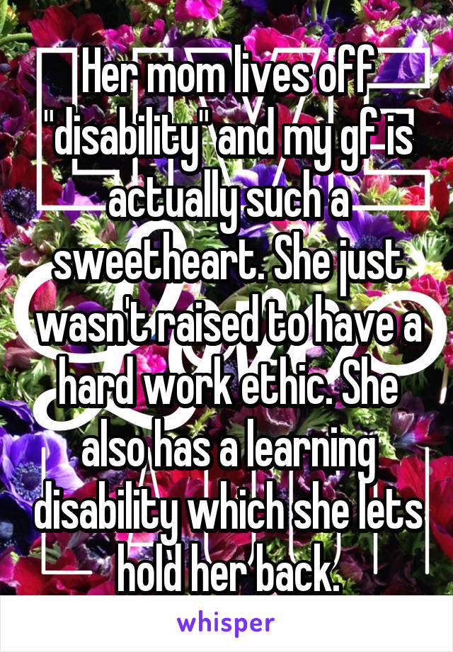 Her mom lives off "disability" and my gf is actually such a sweetheart. She just wasn't raised to have a hard work ethic. She also has a learning disability which she lets hold her back.