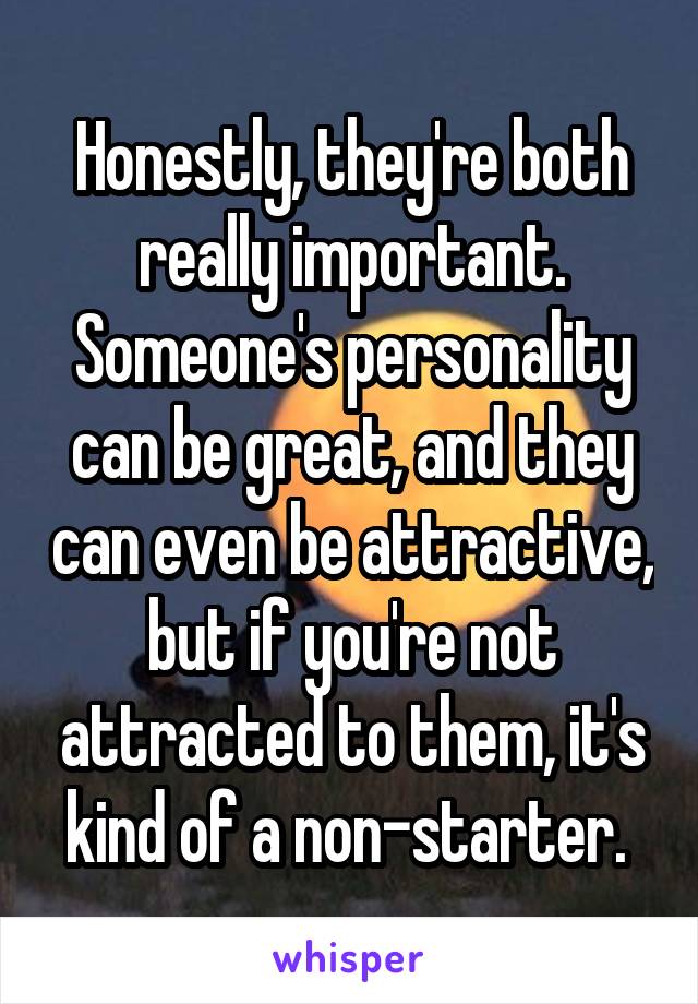 Honestly, they're both really important. Someone's personality can be great, and they can even be attractive, but if you're not attracted to them, it's kind of a non-starter. 