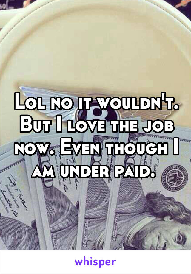 Lol no it wouldn't. But I love the job now. Even though I am under paid. 