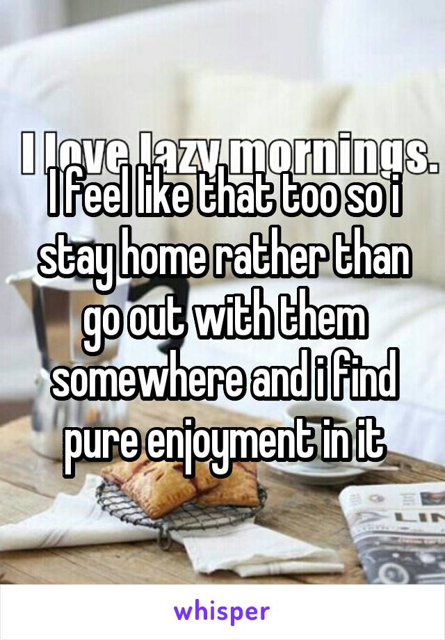I feel like that too so i stay home rather than go out with them somewhere and i find pure enjoyment in it