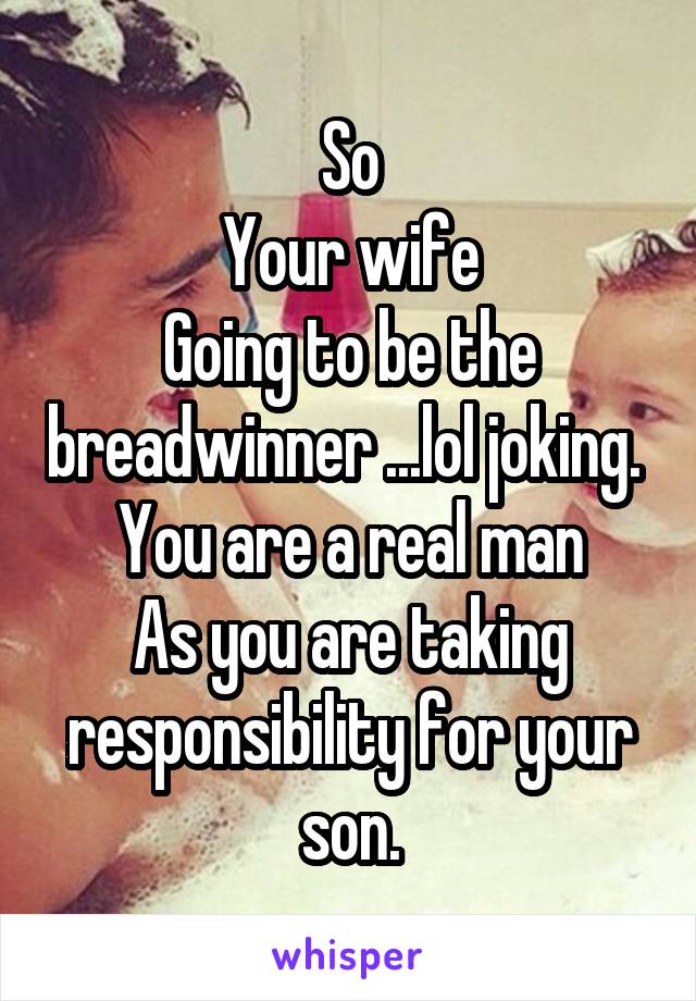 So
Your wife
Going to be the breadwinner ...lol joking. 
You are a real man
As you are taking responsibility for your son.