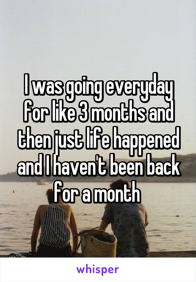 I was going everyday for like 3 months and then just life happened and I haven't been back for a month 