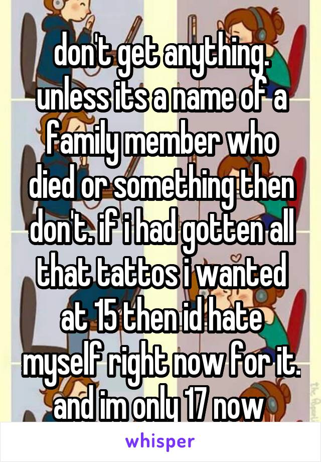 don't get anything. unless its a name of a family member who died or something then don't. if i had gotten all that tattos i wanted at 15 then id hate myself right now for it. and im only 17 now 