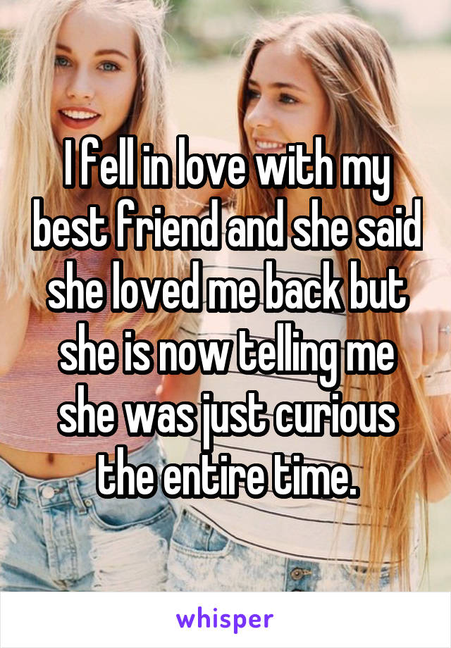 I fell in love with my best friend and she said she loved me back but she is now telling me she was just curious the entire time.
