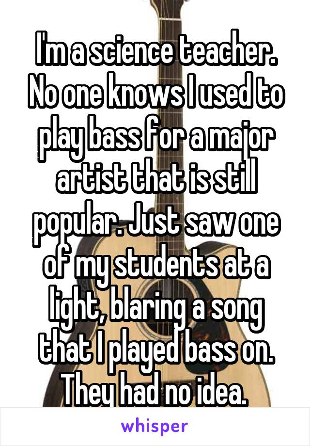 I'm a science teacher. No one knows I used to play bass for a major artist that is still popular. Just saw one of my students at a light, blaring a song that I played bass on. They had no idea. 