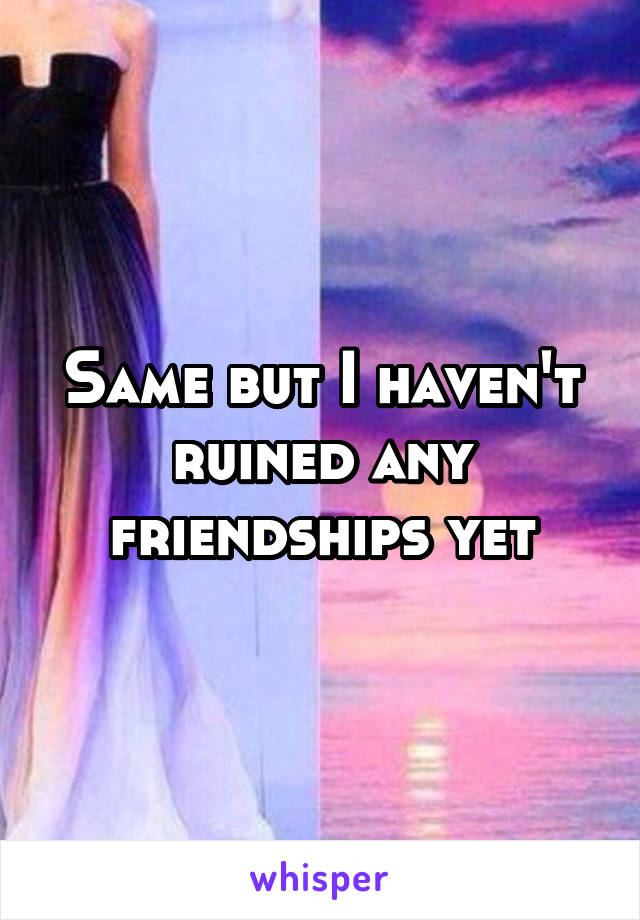 Same but I haven't ruined any friendships yet