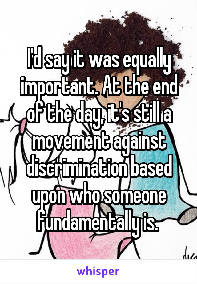 I'd say it was equally important. At the end of the day, it's still a movement against discrimination based upon who someone fundamentally is. 