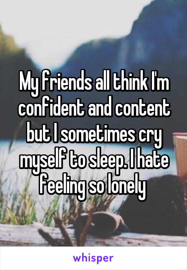 My friends all think I'm confident and content but I sometimes cry myself to sleep. I hate feeling so lonely 
