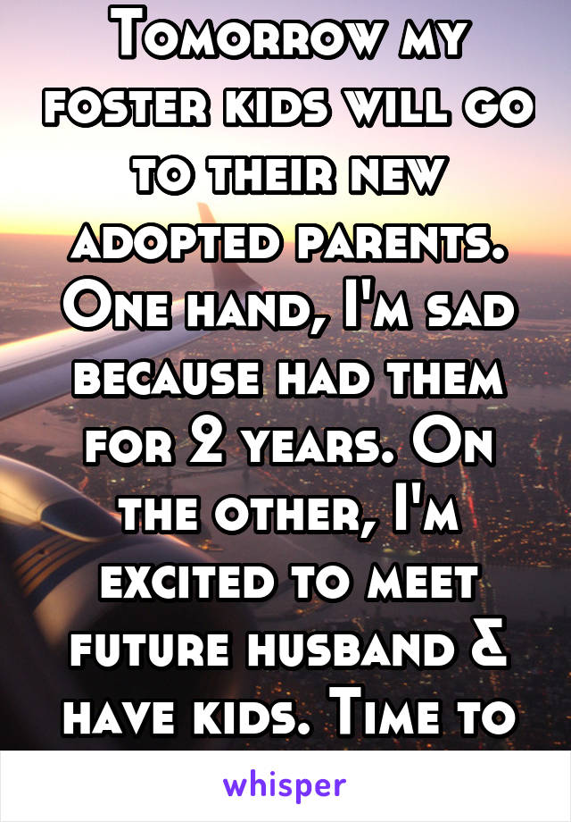 Tomorrow my foster kids will go to their new adopted parents. One hand, I'm sad because had them for 2 years. On the other, I'm excited to meet future husband & have kids. Time to start my life. 
