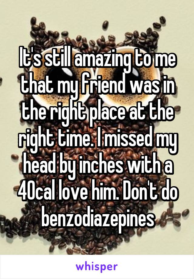 It's still amazing to me that my friend was in the right place at the right time. I missed my head by inches with a 40cal love him. Don't do benzodiazepines