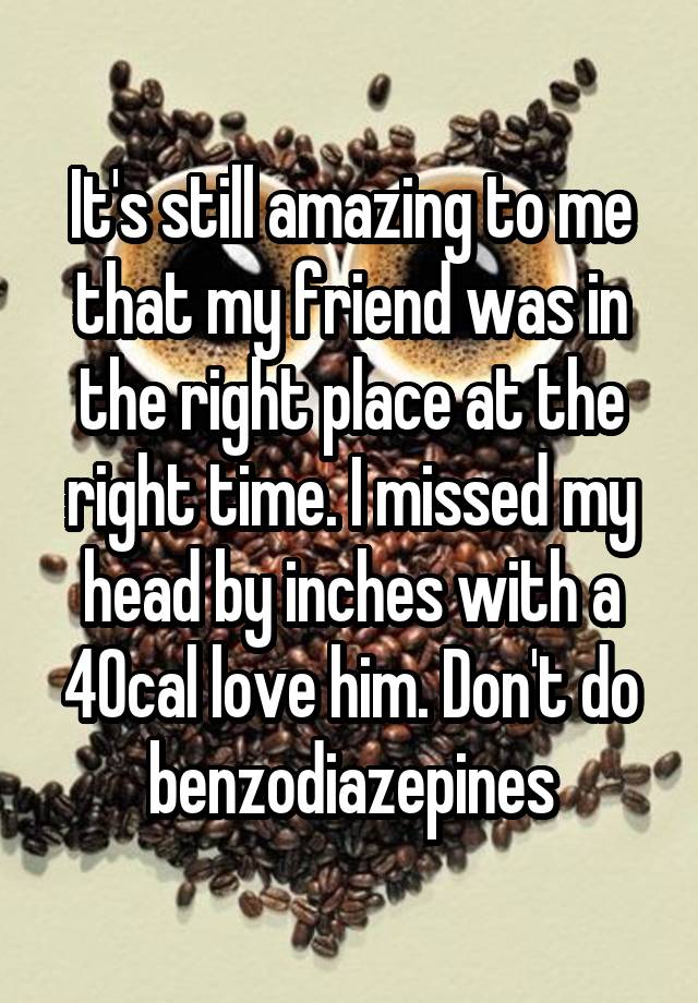 It's still amazing to me that my friend was in the right place at the right time. I missed my head by inches with a 40cal love him. Don't do benzodiazepines